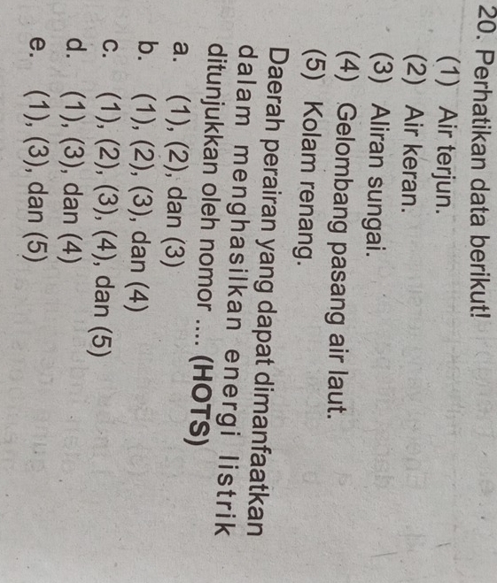 Perhatikan data berikut!
(1) Air terjun.
(2) Air keran.
(3) Aliran sungai.
(4) Gelombang pasang air laut.
(5) Kolam renang.
Daerah perairan yang dapat dimanfaatkan
dalam menghasilkan energi listrik
ditunjukkan oleh nomor .... (HOTS)
a. (1), (2), dan (3)
b. 1 ), (2),(3) , dan (4)
C. (1),(2), (3),(4) , dan (5)
d. (1),(3) , dan (4)
e. (1),(3) , dan (5)