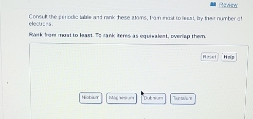 Review
Consult the periodic table and rank these atoms, from most to least, by their number of
electrons
Rank from most to least. To rank items as equivalent, overlap them.
Reset Help
Niobium Magnesium Dubnium Tantalum