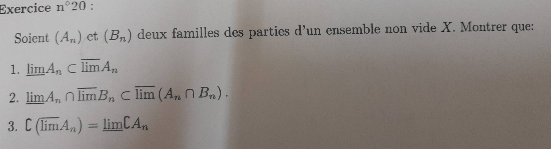 Exercice n°20 : 
Soient (A_n) et (B_n) deux familles des parties d’un ensemble non vide X. Montrer que: 
1. limlimits A_n⊂ overline limlimits A_n
2. limlimits A_n∩ overline limlimits B_n⊂ overline limlimits (A_n∩ B_n). 
3. C(overline limlimits A_n)=limlimits CA_n