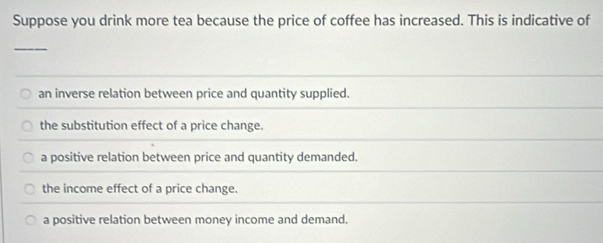 Suppose you drink more tea because the price of coffee has increased. This is indicative of
_
an inverse relation between price and quantity supplied.
the substitution effect of a price change.
a positive relation between price and quantity demanded.
the income effect of a price change.
a positive relation between money income and demand.