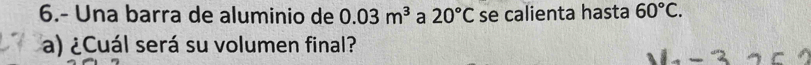 6.- Una barra de aluminio de 0.03m^3 a 20°C se calienta hasta 60°C. 
a) ¿Cuál será su volumen final?