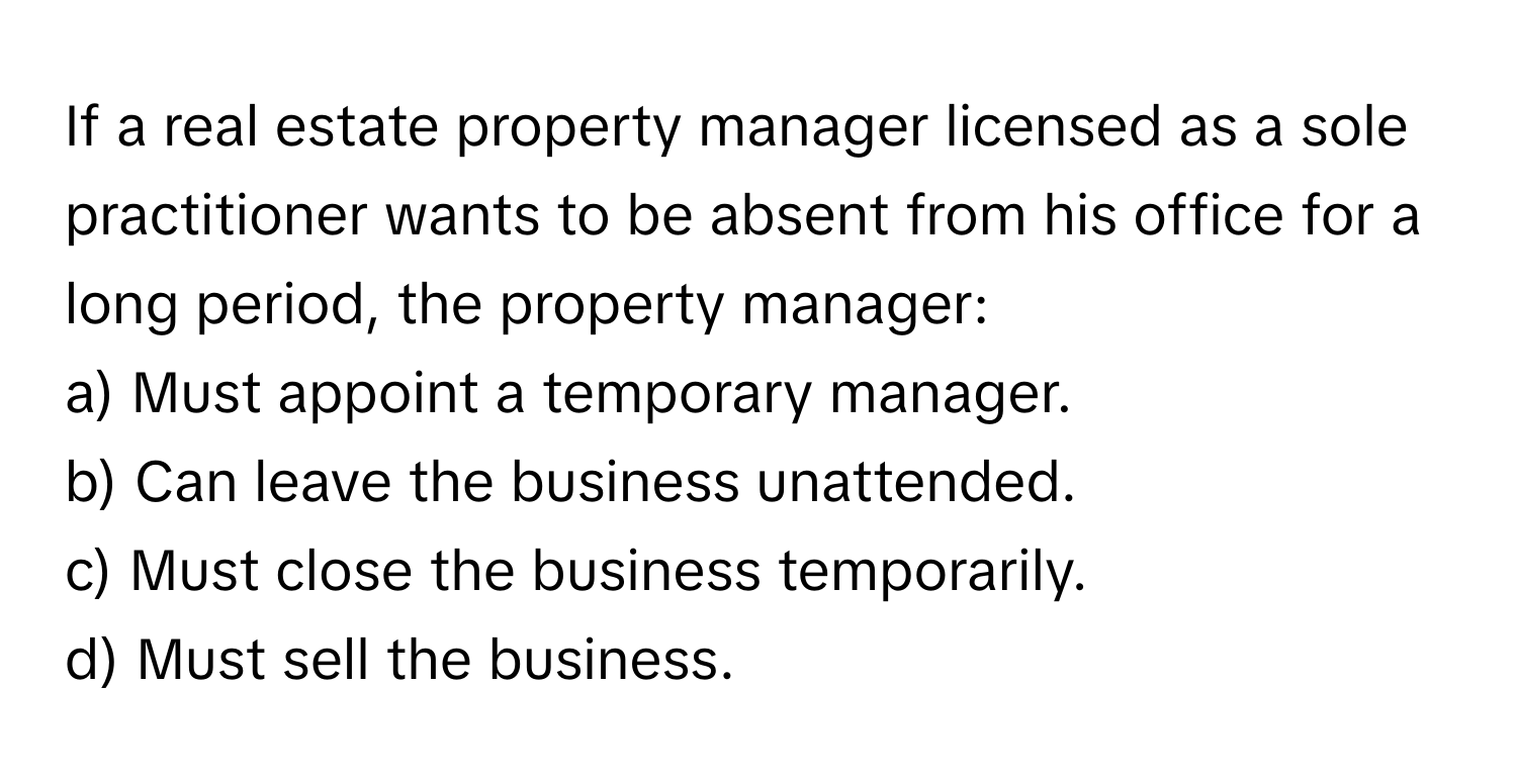 If a real estate property manager licensed as a sole practitioner wants to be absent from his office for a long period, the property manager:

a) Must appoint a temporary manager. 
b) Can leave the business unattended. 
c) Must close the business temporarily. 
d) Must sell the business.