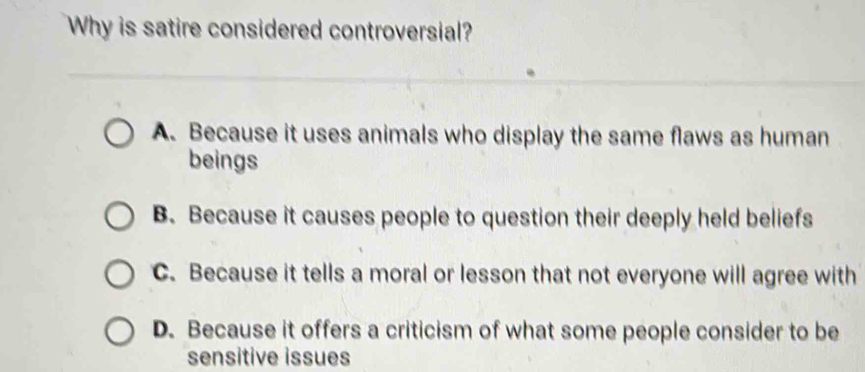 Why is satire considered controversial?
A. Because it uses animals who display the same flaws as human
beings
B. Because it causes people to question their deeply held beliefs
C. Because it tells a moral or lesson that not everyone will agree with
D. Because it offers a criticism of what some people consider to be
sensitive issues