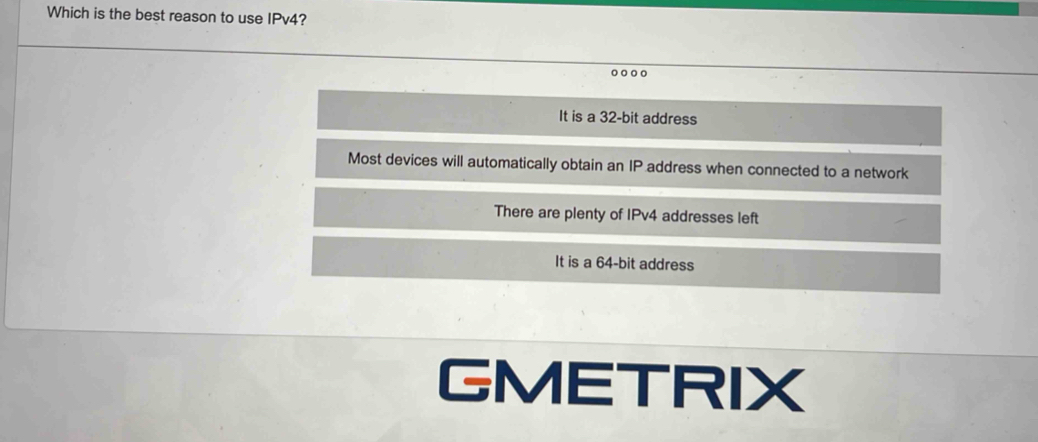 Which is the best reason to use IPv4?
It is a 32-bit address
Most devices will automatically obtain an IP address when connected to a network
There are plenty of IPv4 addresses left
It is a 64-bit address
GMETRIX