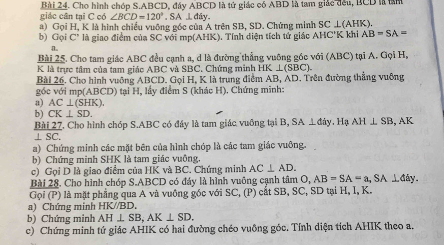 Cho hình chóp S. ABCD, đáy ABCD là tứ giác có ABD là tam giác đều, BCD là tàm 
giác cân tại C có ∠ BCD=120°. SA⊥ day. 
a) Gọi H, K là hình chiếu vuông góc của A trên SB, SD. Chứng minh SC⊥ (AHK). 
b) Gọi C' là giao điểm của SC với mp (AHK). Tính diện tích tứ giác AHC’K khi AB=SA=
a. 
Bài 25. Cho tam giác ABC đều cạnh a, d là đường thẳng vuông góc với (ABC) tại A. Gọi H,
K là trực tâm của tam giác ABC và SBC. Chứng minh H K⊥ (SBC)
Bài 26. Cho hình vuông ABCD. Gọi H, K là trung điểm AB, AD. Trên đường thẳng vuông 
góc với mp(ABCD) tại H, lấy điểm S (khác H). Chứng minh: 
a) AC⊥ (SHK). 
b) CK⊥ SD. 
Bài 27. Cho hình chóp S. ABC có đáy là tam giác vuông tại B, SA ⊥đáy. Hạ AH⊥ SB , AK
⊥ SC. 
a) Chứng minh các mặt bên của hình chóp là các tam giác vuông. 
b) Chứng minh SHK là tam giác vuông. 
c) Gọi D là giao điểm của HK và BC. Chứng minh AC⊥ AD. 
Bài 28. Cho hình chóp S. ABCD có đáy là hình vuông cạnh tâm O, AB=SA=a, SA⊥ da y . 
Gọi (P) là mặt phẳng qua A và vuông góc với SC, (P) cắt SB, SC, SD tại H, I, K. 
a) Chứng minh HK//B D. 
b) Chứng minh AH⊥ SB, AK⊥ SD. 
c) Chứng minh tứ giác AHIK có hai đường chéo vuông góc. Tính diện tích AHIK theo a.