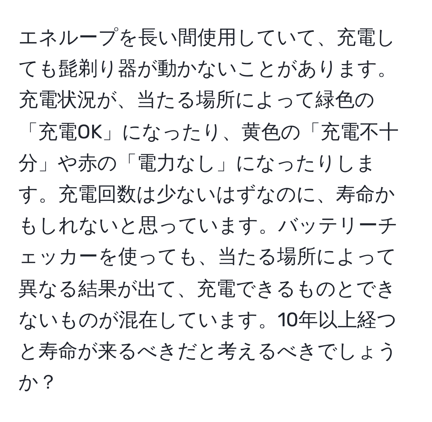 エネループを長い間使用していて、充電しても髭剃り器が動かないことがあります。充電状況が、当たる場所によって緑色の「充電OK」になったり、黄色の「充電不十分」や赤の「電力なし」になったりします。充電回数は少ないはずなのに、寿命かもしれないと思っています。バッテリーチェッカーを使っても、当たる場所によって異なる結果が出て、充電できるものとできないものが混在しています。10年以上経つと寿命が来るべきだと考えるべきでしょうか？