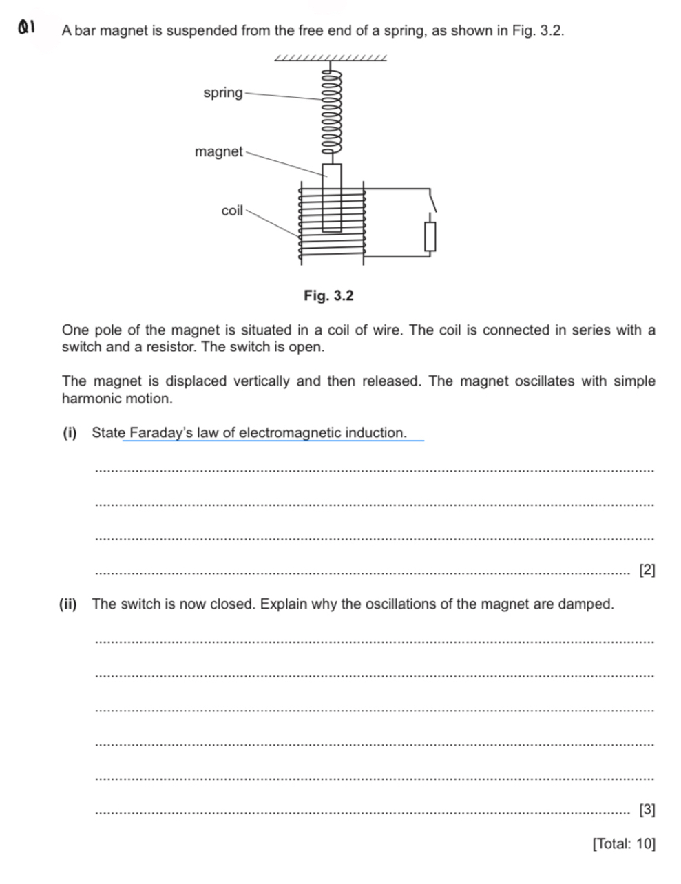 A bar magnet is suspended from the free end of a spring, as shown in Fig. 3.2. 
One pole of the magnet is situated in a coil of wire. The coil is connected in series with a 
switch and a resistor. The switch is open. 
The magnet is displaced vertically and then released. The magnet oscillates with simple 
harmonic motion. 
(i) State Faraday's law of electromagnetic induction. 
_ 
_ 
_ 
_[2] 
(ii) The switch is now closed. Explain why the oscillations of the magnet are damped. 
_ 
_ 
_ 
_ 
_ 
_[3] 
[Total: 10]