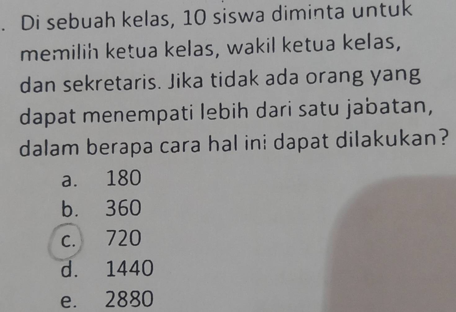 Di sebuah kelas, 10 siswa diminta untuk
memilih ketua kelas, wakil ketua kelas,
dan sekretaris. Jika tidak ada orang yang
dapat menempati lebih dari satu jabatan,
dalam berapa cara hal ini dapat dilakukan?
a. 180
b. 360
c. 720
d. 1440
e. 2880