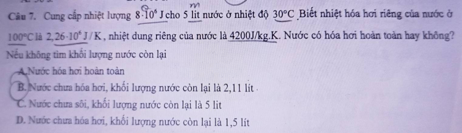 Cung cấp nhiệt lượng 8· 10^6 Jcho 5 lit nước ở nhiệt độ 30°C Biết nhiệt hóa hơi riêng của nước ở
100°C là 2,26· 10^6J/K , nhiệt dung riêng của nước là 4200J/kg.K. Nước có hóa hơi hoàn toàn hay không?
Nếu không tìm khối lượng nước còn lại
A Nước hóa hơi hoàn toàn
B. Nước chưa hóa hơi, khối lượng nước còn lại là 2,11 lít.
C. Nước chưa sôi, khối lượng nước còn lại là 5 lit
D. Nước chưa hóa hơi, khối lượng nước còn lại là 1,5 lít