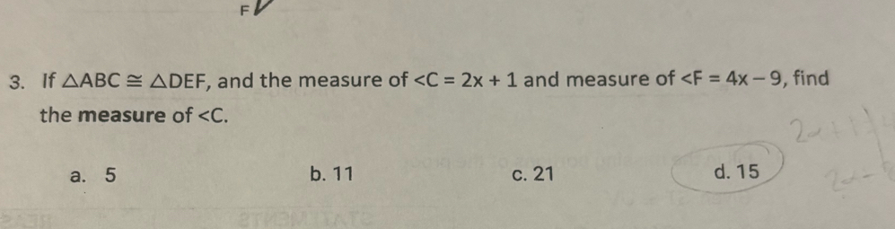 F
3. If △ ABC≌ △ DEF , and the measure of and measure of ∠ F=4x-9 , find
the measure of .
a. 5 b. 11 c. 21 d. 15