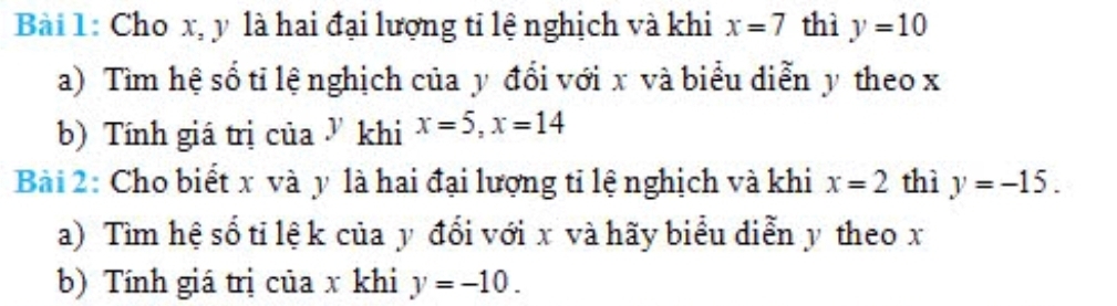 Cho x, y là hai đại lượng tỉ lệ nghịch và khi x=7 thì y=10
a) Tìm hệ số tỉ lệ nghịch của y đổi với x và biểu diễn y theo x
b) Tính giá trị của ở khi x=5, x=14
Bài 2: Cho biết x và y là hai đại lượng tỉ lệ nghịch và khi x=2 thì y=-15. 
a) Tìm hệ số tỉ lệ k của y đổi với x và hãy biểu diễn y theo x
b) Tính giá trị của x khi y=-10.