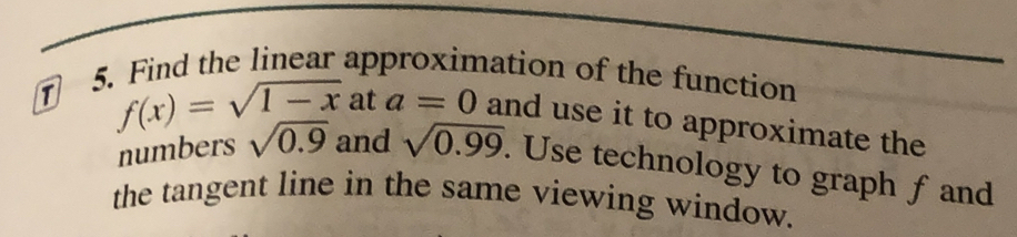 Find the linear approximation of the function 
T f(x)=sqrt(1-x)a ta=0 and use it to approximate the 
numbers sqrt(0.9) and sqrt(0.99). Use technology to graph fand 
the tangent line in the same viewing window.