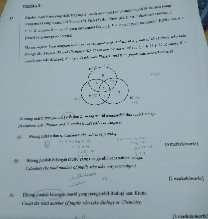 TERHAD 
12 Gambar rajah Venn yang tidak lengkap di bawah menunjukkan bilangan murid dalam satu kump 
orang murid yang mengambil Biologi (8), Fizik (F) dan Kimia (K). Diberi bahawa set semesta, ξ
F∪ K di mana B= murid yang mengambil Biologi, F= murid yang mengambil Fizik dan
K=
murid yang mengambil Kimia. 
The incomplete Venn diagram below shows the number of students in a group of 40 students who take 
Biology (B), Physics (F) and Chemistry (K). Given that the universal set, xi =B∪ F∪ K where B=
pupils who take Biology, F= pupils who take Physics and K= pupils who take Chemistry.
E
8
4 q
5
7
6
24 orang murid mengambil Fizik dan 21 orang murid mengambil dua subjek sahaja.
24 students take Physics and 21 students take only two subjects. 
(a) Hitung nilai p dan q. Calculate the values of p and q. 
[4 markah/marks] 
(b) Hitung jumlah bilangan murid yang mengambil satu subjek sahaja. 
Calculate the total number of pupils who take only one subject. 
[2 markah/marks] 
(c) Hitung jumiah bilangan murid yang mengambil Biologi atau Kimia. 
Count the total number of pupils who take Biology or Chemistry. 
[3 markah/marks]