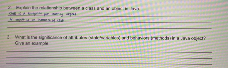 Explain the relationship between a class and an object in Java. 
_ 
Clals is a blueprint for creating object 
_ 
_objext is an instance of Clas 
_ 
3. What is the significance of attributes (state/variables) and behaviors (methods) in a Java object? 
Give an example 
_ 
_ 
_