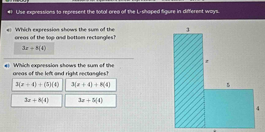 Use expressions to represent the total area of the L-shaped figure in different ways.
0 Which expression shows the sum of the 
areas of the top and bottom rectangles?
3x+8(4)
0) Which expression shows the sum of the
areas of the left and right rectangles?
3(x+4)+(5)(4) 3(x+4)+8(4)
3x+8(4) 3x+5(4)