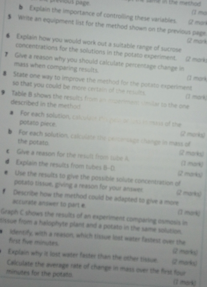 previous page. 
(1 ma 
5 Explain the importance of controlling these variables. Q mor 
$ Write an equipment list for the method shown on the previous page 
2 mark 
6 Explain how you would work out a suitable range of sucrose 
concentrations for the solutions in the potato experiment. (2 mork 
Give a reason why you should calculate percentage change in 
mass when comparing results. 
(1 mark 
8 State one way to improve the method for the potato experiment 
so that you could be more certain of the results. (1 mork) 
9 Tablie B shows the results from an experiment umilar to the one 
described in the method 
# For each solution, calculate the pein or loss in mass of the 
potato piece. (2 marka) 
b For each solution, calculate the oercensage change in mass of 
the potato. (2 marka) 
Gilve a reason for the result from tube A (1 mark) 
# Explain the results from tubes B-D. (2 morks) 
Use the results to give the possible solute concentration of 
potato tissue, giving a reason for your answer (2 morks) 
Describe how the method could be adapted to give a more 
accurate answer to part e. 
(1 mark) 
Graph C shows the results of an experiment comparing osmosis in 
tissue from a halophyte plant and a potato in the same solution. 
identify, with a reason, which tissue lost water fastest over the 
first five minutes. (2 marks) 
Explain why it lost water faster than the other tissue. (2 marks) 
Calculate the average rate of change in mass over the first four
minutes for the potato. (I mark)