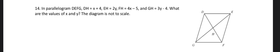 In parallelogram DEFG, DH=x+4, EH=2y, FH=4x-5 , and GH=3y-4. What 
are the values of x and y? The diagram is not to scale.