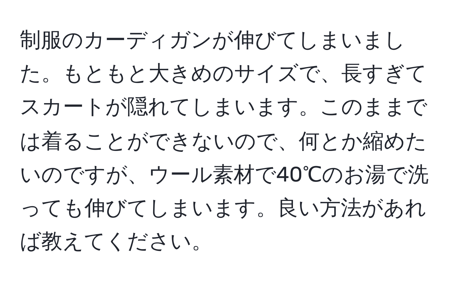 制服のカーディガンが伸びてしまいました。もともと大きめのサイズで、長すぎてスカートが隠れてしまいます。このままでは着ることができないので、何とか縮めたいのですが、ウール素材で40℃のお湯で洗っても伸びてしまいます。良い方法があれば教えてください。