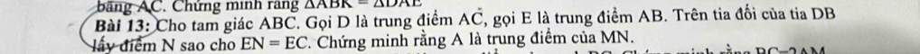 bang C. Chứng minh rang △ ABK=△ DAE
Bài 13: Cho tam giác ABC, Gọi D là trung điểm AC , gọi E là trung điểm AB. Trên tia đối của tia DB
ly điểm N sao cho EN=EC *. Chứng minh rằng A là trung điểm của MN.