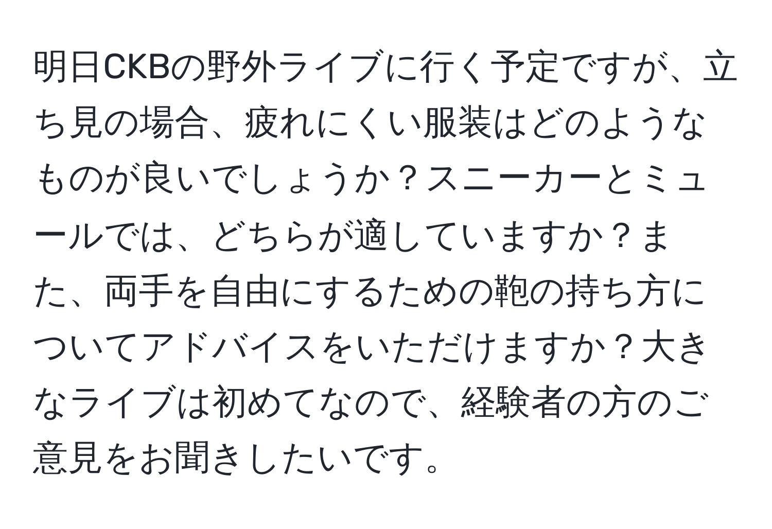 明日CKBの野外ライブに行く予定ですが、立ち見の場合、疲れにくい服装はどのようなものが良いでしょうか？スニーカーとミュールでは、どちらが適していますか？また、両手を自由にするための鞄の持ち方についてアドバイスをいただけますか？大きなライブは初めてなので、経験者の方のご意見をお聞きしたいです。