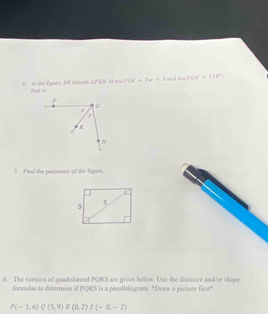 In the figure, GK bisects ∠ FGH. 1f m∠ FGK=7w+3 and m∠ FGH=118°. 
find w. 
7. Find the perimeter of the figure. 
8. The vertices of quadrilateral PQRS are given below. Use the distance and/or slope 
formulas to determine if PQRS is a parallelogram. *Draw a picture first*
P(-1,6)Q(5,9) R(0,2)S(-8,-2)