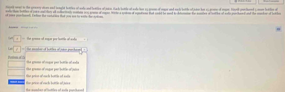 Nayeli went to the grocery store and bought bottles of soda and bottles of juice. Each bottle of soda has 25 grams of sugar and each bottle of juice has 15 grans of sugu. Nayeli purchased 5 mume bottles of
soda than bottles of juice and they all collectively contain 205 grams of augar. Write a system of equations that could be used to determine the number of bottles of soda purclased and the number of bottles
of juice purchased. Define the vartables that you use to write the system,
wer = is 
Let * — the grams of sugar per bottle of soda
Let === the number of bottles of juice purchased
Dystem of E
the grams of sugar per bottle of soda
the grams of sugar per bottle of juice
the price of each bottle of soda
the price of each bottle of juice
the number of bottles of soda purchased.