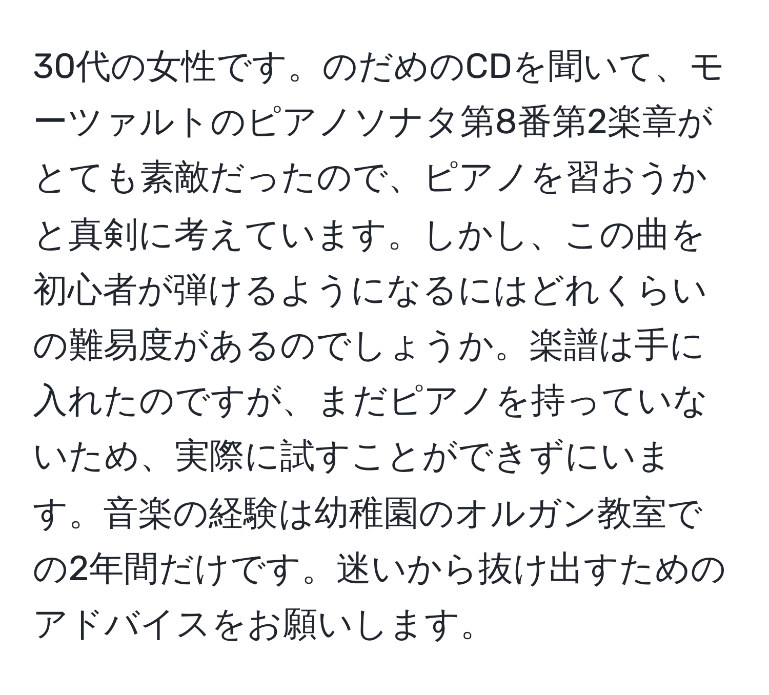 30代の女性です。のだめのCDを聞いて、モーツァルトのピアノソナタ第8番第2楽章がとても素敵だったので、ピアノを習おうかと真剣に考えています。しかし、この曲を初心者が弾けるようになるにはどれくらいの難易度があるのでしょうか。楽譜は手に入れたのですが、まだピアノを持っていないため、実際に試すことができずにいます。音楽の経験は幼稚園のオルガン教室での2年間だけです。迷いから抜け出すためのアドバイスをお願いします。