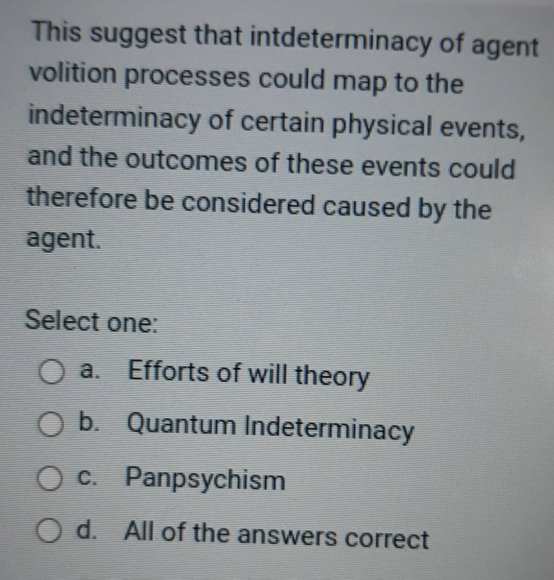 This suggest that intdeterminacy of agent
volition processes could map to the
indeterminacy of certain physical events,
and the outcomes of these events could
therefore be considered caused by the
agent.
Select one:
a. Efforts of will theory
b. Quantum Indeterminacy
c. Panpsychism
d. All of the answers correct