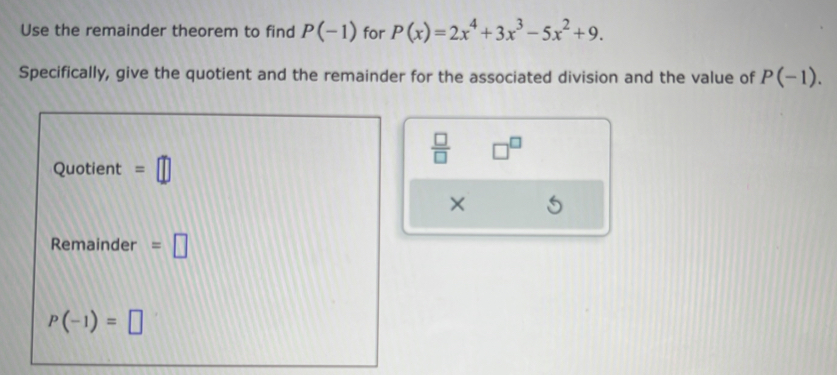 Use the remainder theorem to find P(-1) for P(x)=2x^4+3x^3-5x^2+9. 
Specifically, give the quotient and the remainder for the associated division and the value of P(-1).
 □ /□   □^(□)
Quotient =□
× 
Remainder =□
P(-1)=□