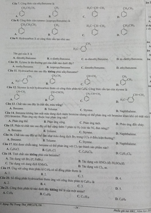 Công thức của ethylbenzene là  i u 2
CH_2CH_2CH_3 CH_3 H_3C-CH-CH_3 CH_2CH_3
A.
B.
C.
D. Tể
A.
Câu 8, Công thức của cumene (isopropylbenzene) là ử dự
CH_2CH_2CH_3 CH_3 H_3C-CH-CH_3 CH_2CH_3 r dy
A.
B.
C.
D.
Cầu 9. Hydrocarbon X có công thức cầu tạo như sau:
CH_3
âu
A
H_3C
àu
Tên gọi của X là
A
A. dimethyIbenzene. B. o-diethylbenzene. C. m-dimethylbenzene. D. m-diethylbenzene. âu
Cầu 10. Xylene là tên thường gọi của chất nào dưới đây?
A. methylbenzene. B. isopropylbenzene. C. dimethylbenzene. D. ethylbenzene.
Câu 11. Hydrocarbon nào sau đây không phải alkylbenzene?
CH_3 CH_2CH_3 CH=CH_2 CH_3
A.
H_3C
CH_3
B.
C.
D. ìu
Câu 12. Styrene là một hydrocarbon thơm có công thức phân tử C_8H. Công thức cầu tạo của styrene là
CH=CH_2 CH=CHCH_3 CH_2-CH=CH_2 CH=CH_2
A.
B.
C.
D.
H_3C
Câu 13. Chất nào sau đây là chất rắn, màu trắng?
A. Benzene. B. Toluene. C. Styrene. D. Naphthalene. it
Câu 14. Benzene không làm mắt màu dung địch nước bromine nhưng có thể phản ứng với bromine khan khi có mặt xú t
(III) bromine. Phản ứng này thuộc loại phản ứng nào?
A. Phân ứng thế, B. Phản ứng cộng. C. Phản ứng tách. D. Phản ứng đốt cháy.
Cầu 15. Phân tử chất nào sau đây có thể cộng thêm 5 phân tử H_2 (xúc tác Ni, đun nóng)?
A. Benzene. B. Toluene. C. Styrene. D. Naphthalene.
Câu 16. Chất nào sau đây có thể làm nhạt màu dung dịch Br_2 trong CCl_4 ở điều kiện thường?
A. Benzene. B. Toluene. C. Styrene. D. Naphthalene.
Câu 17. Khi được chiếu sáng, benzene có thể phản ứng với Cl_2 tạo thành sản phẩm nào?
A. C₆H₅Cl. B. C_6H_11Cl. C. C_6H_6Cl_6. D. C_6H_12Cl_6
Câu 18. Tính chất nào không phải của benzene?
A. Tác dụng với Br_2(r^2 FeBr) B. Tác dụng với HNO_3(d)/H_2SO_4(d).
C. Tác dụng với dung địch KMnO_4. D. Tác dụng với Cl_2, as.
Câu 19. Ứng với công thức phân tử ở C_7H_8 có số đồng phân thơm là
A. 1. B. 2. C, 3. D. 4.
Câu 20, Số đồng phân hydrocarbon thơm ứng với công thức phân tử CạHị là
A. 2. B. 4. C. 3.
Câu 21. Công thức phân tử nào dưới đây không thể là của một arene? D. 5.
A. C₂H₆ B. C_10H_8 C. C_11H_18 D. C_8H_8
V: Đặng Thị Trang Thư_0985.676.196 - 24 -
Phiếu ghi bài HK2_ Năm học 202