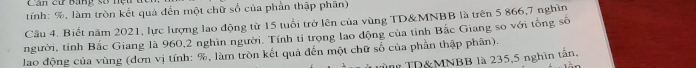 Can cu bang số n ệ u 
tính: %, làm tròn kết quả đến một chữ số của phần thập phân) 
Câu 4. Biết năm 2021, lực lượng lao động từ 15 tuổi trở lên của vùng TD&MNBB là trên 5 866, 7 nghìn 
người, tỉnh Bắc Giang là 960, 2 nghìn người. Tính tỉ trọng lao động của tỉnh Bắc Giang so với tổng số 
lao động của vùng (đơn vị tính: %, làm tròn kết quả đến một chữ số của phần thập phân). 
TD& MNBB là 235, 5 nghìn tấn,