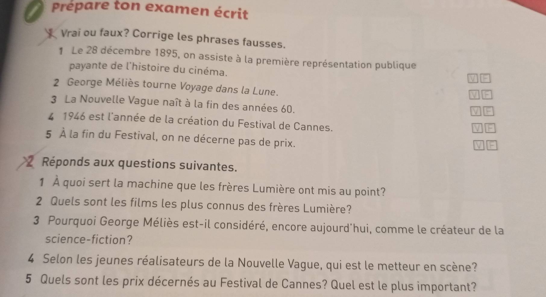 Prépare ton examen écrit 
Vrai ou faux? Corrige les phrases fausses. 
1 Le 28 décembre 1895, on assiste à la première représentation publique 
payante de l'histoire du cinéma. 
2 George Méliès tourne Voyage dans la Lune. 
3 La Nouvelle Vague naît à la fin des années 60. 
4 1946 est l'année de la création du Festival de Cannes. 
5 À la fin du Festival, on ne décerne pas de prix. 
Réponds aux questions suivantes. 
1 À quoi sert la machine que les frères Lumière ont mis au point? 
2 Quels sont les films les plus connus des frères Lumière? 
3 Pourquoi George Méliès est-il considéré, encore aujourd'hui, comme le créateur de la 
science-fiction? 
4 Selon les jeunes réalisateurs de la Nouvelle Vague, qui est le metteur en scène? 
5 Quels sont les prix décernés au Festival de Cannes? Quel est le plus important?