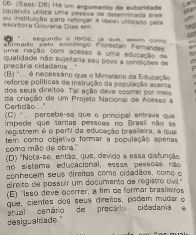 05- (Saeb D8) Há um argumento de autoridade
Lans
Mtan
(quando utíliza uma pessos de determinada área un
ou instituição para reforçar a ideia) utilizado pela
escrítora Giovana Dias em tag
co
"... segundo o IBGE, já que, assim como 
afirmado pelo sociólogo Florestan Ferandes an
uma nação com acesso a uma educação de
qualidade não sujeitaria seu povo a condições de m
precária cidadania..." P
(B) "... é necessário que o Ministério da Educação
reforce políticas de instrução da população acerca
dos seus direitos. Tal ação deve ocorrer por meio
da criação de um Projeto Nacional de Acesso à
Certidão..."
(C) '... percebe-se que o principal entrave que
impede que tantas pessoas no Brasil não se
registrem é o perfil da educação brasileira, a qual
tem como objetivo formar a população apenas
como mão de obra."
(D) "Nota-se, então, que, devido a essa disfunção
no sistema educacional, essas pessoas não
conhecem seus direitos como cidadãos, como o
direito de possuir um documento de registro civil."
(E) “Isso deve ocorrer, a fim de formar brasileiros
que, cientes dos seus direitos, podem mudar o
atual cenário de precária cidadania e
desigualdade."