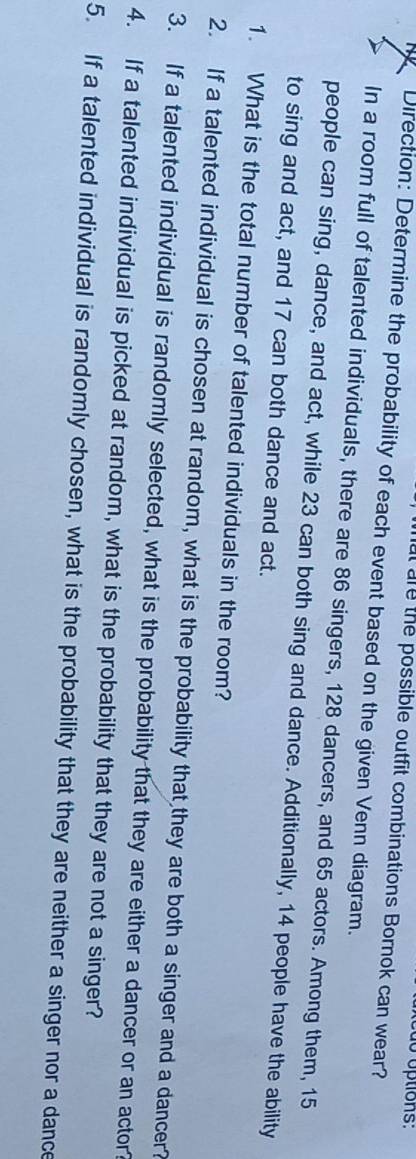 do options: 
at are the possible outfit combinations Bornok can wear? 
Direction: Determine the probability of each event based on the given Venn diagram. 
In a room full of talented individuals, there are 86 singers, 128 dancers, and 65 actors. Among them, 15
people can sing, dance, and act, while 23 can both sing and dance. Additionally, 14 people have the ability 
to sing and act, and 17 can both dance and act. 
1. What is the total number of talented individuals in the room? 
2. If a talented individual is chosen at random, what is the probability that they are both a singer and a dancer? 
3. If a talented individual is randomly selected, what is the probability that they are either a dancer or an actor? 
4. If a talented individual is picked at random, what is the probability that they are not a singer? 
5. If a talented individual is randomly chosen, what is the probability that they are neither a singer nor a dance
