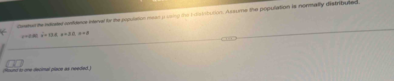 Construct the indicated confidence interval for the population mean μ using the t-distribution. Assume the population is normally distributed.
c=0.90, x=13.6, s=3.0, n=8
(Round to one decimal place as needed.)