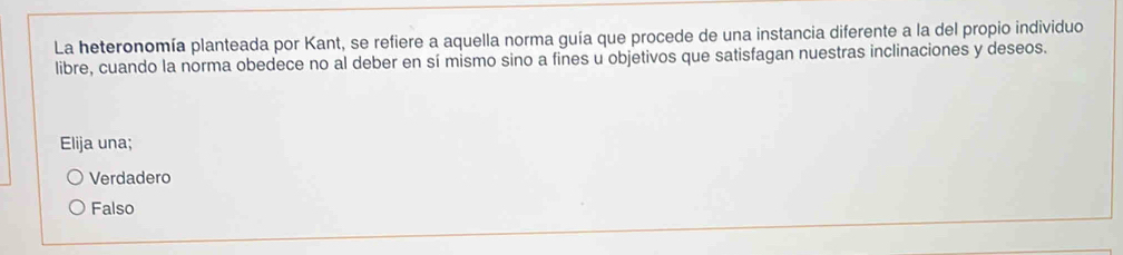 La heteronomía planteada por Kant, se refiere a aquella norma guía que procede de una instancia diferente a la del propio individuo
libre, cuando la norma obedece no al deber en sí mismo sino a fines u objetivos que satisfagan nuestras inclinaciones y deseos.
Elija una;
Verdadero
Falso