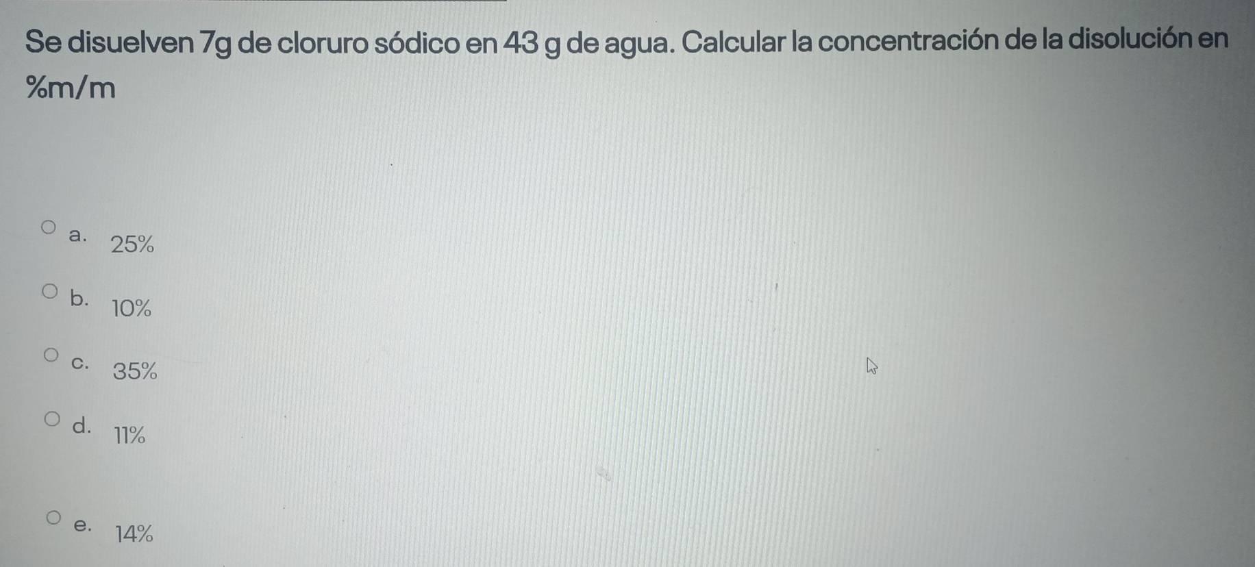 Se disuelven 7g de cloruro sódico en 43 g de agua. Calcular la concentración de la disolución en
%m/m
a. 25%
b. 10%
c. 35%
d. 11%
e. 14%