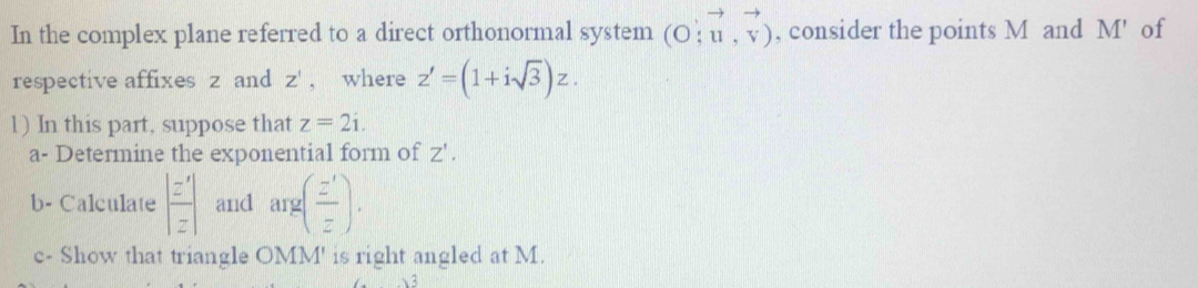 In the complex plane referred to a direct orthonormal system (O;vector u,vector v) , consider the points M and M' of 
respective affixes z and Z' , where z'=(1+isqrt(3))z. 
1) In this part, suppose that z=2i. 
a- Determine the exponential form of Z'. 
b- Calculate  z'/z  and arg( z'/z ). 
c- Show that triangle OMM' is right angled at M.