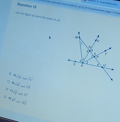 Dtstion 3 - Angle Relationsh y
Question 12
ducation.com/die-assess-delivery-ul/v3.28.5/assessment/page/12?tok
Use the figure to name the sides of ∠ 6
AJ
vector NM and vector NV
B vector NM and vector NR
C vector PQ and vector PT
DJ vector RP and vector RQ