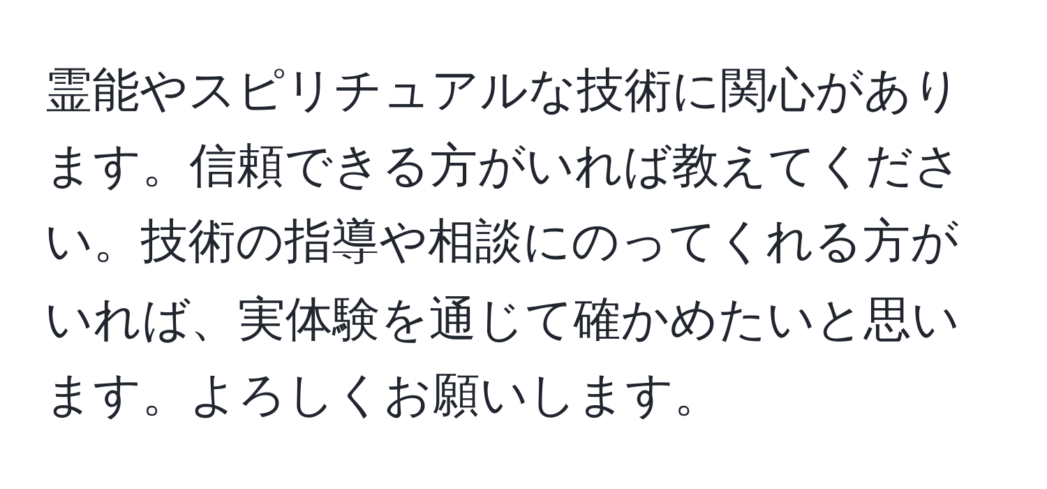 霊能やスピリチュアルな技術に関心があります。信頼できる方がいれば教えてください。技術の指導や相談にのってくれる方がいれば、実体験を通じて確かめたいと思います。よろしくお願いします。