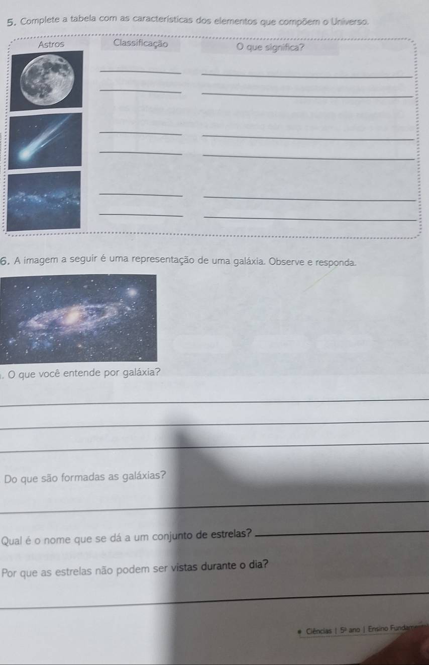 Complete a tabela com as características dos elementos que compõem o Universo. 
Astros Classificação O que significa? 
_ 
_ 
_ 
_ 
_ 
_ 
_ 
_ 
_ 
_ 
_ 
_ 
6. A imagem a seguir é uma representação de uma galáxia. Observe e responda. 
. O que você entende por galáxia? 
_ 
_ 
_ 
Do que são formadas as galáxias? 
_ 
Qual é o nome que se dá a um conjunto de estrelas? 
_ 
Por que as estrelas não podem ser vistas durante o dia? 
_ 
Ciências | 5º ano | Ensino Fundan