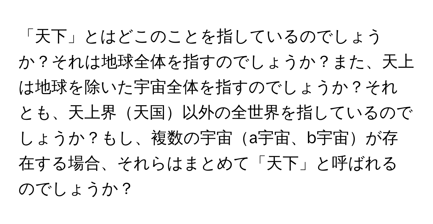 「天下」とはどこのことを指しているのでしょうか？それは地球全体を指すのでしょうか？また、天上は地球を除いた宇宙全体を指すのでしょうか？それとも、天上界天国以外の全世界を指しているのでしょうか？もし、複数の宇宙a宇宙、b宇宙が存在する場合、それらはまとめて「天下」と呼ばれるのでしょうか？