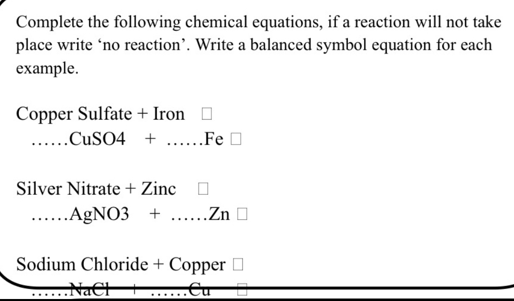 Complete the following chemical equations, if a reaction will not take 
place write ‘no reaction’. Write a balanced symbol equation for each 
example. 
Copper Sulfate + Iron 
_CuSO4 + …..... Fe 
Silver Nitrate + Zinc 
_∵ .AgNO3 + ……Zn □ 
Sodium Chloride + Copper 
a Cl Cu