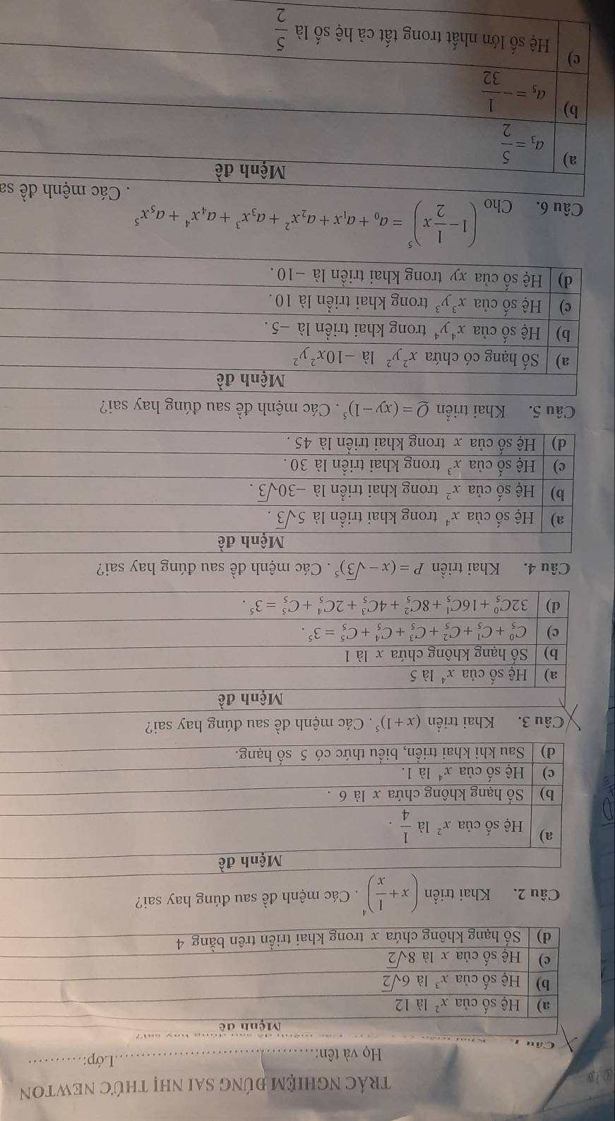 ①1B trÁC NGHIỆM đúnG sai nhị thứC NEWTON
Họ và tên:
_.Lớp:._
Mệnh đề
a) Hệ số của x^2 là 12
b) Hệ số của x^3 là 6sqrt(2)
c) Hệ số của x là 8sqrt(2)
d) | Số hạng không chứa x trong khai triển trên bằng 4
Câu 2. Khai triển (x+ 1/x )^4 Các mệnh đề sau đúng hay sai?
Mệnh đề
a) Hệ số của x^2 là  1/4 ·
b) | Số hạng không chứa x là 6 .
)   Hệ số của x* là 1.
d) Sau khi khai triền, biểu thức có 5 số hạng.
Câu 3. Khai triển (x+1)^5. Các mệnh đề sau đúng hay sai?
Mệnh đề
a) Hhat e số của x^4 là 5
b) | Số hạng không chứa x là 1
c) C_5^(0+C_5^1+C_5^2+C_5^3+C_5^4+C_5^5=3^5).
d) 32C_5^(0+16C_5^1+8C_5^2+4C_5^3+2C_5^4+C_5^5=3^5).
Câu 4. Khai triển P=(x-sqrt(3))^5. Các mệnh đề sau đúng hay sai?
Mệnh đề
a) Hệ số của x^4 trong khai triển là 5sqrt(3).
b) Hệ số của x^2 trong khai triển là -30sqrt(3).
c) | Hệ số của x^3 trong khai triển là 30 .
d) | Hệ số của x trong khai triển là 45 .
Câu 5. Khai triển Q=(xy-1)^5. Các mệnh đề sau đúng hay sai?
Câu 6. Cho
(1- 1/2 x)^5=a_0+a_1x+a_2x^2+a_3x^3+a_4x^4+a_5x^5
sa