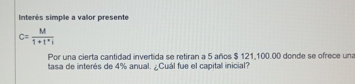 Interés simple a valor presente
c= M/1+t^*i 
Por una cierta cantidad invertida se retiran a 5 años $ 121,100.00 donde se ofrece una 
tasa de interés de 4% anual. ¿Cuál fue el capital inicial?