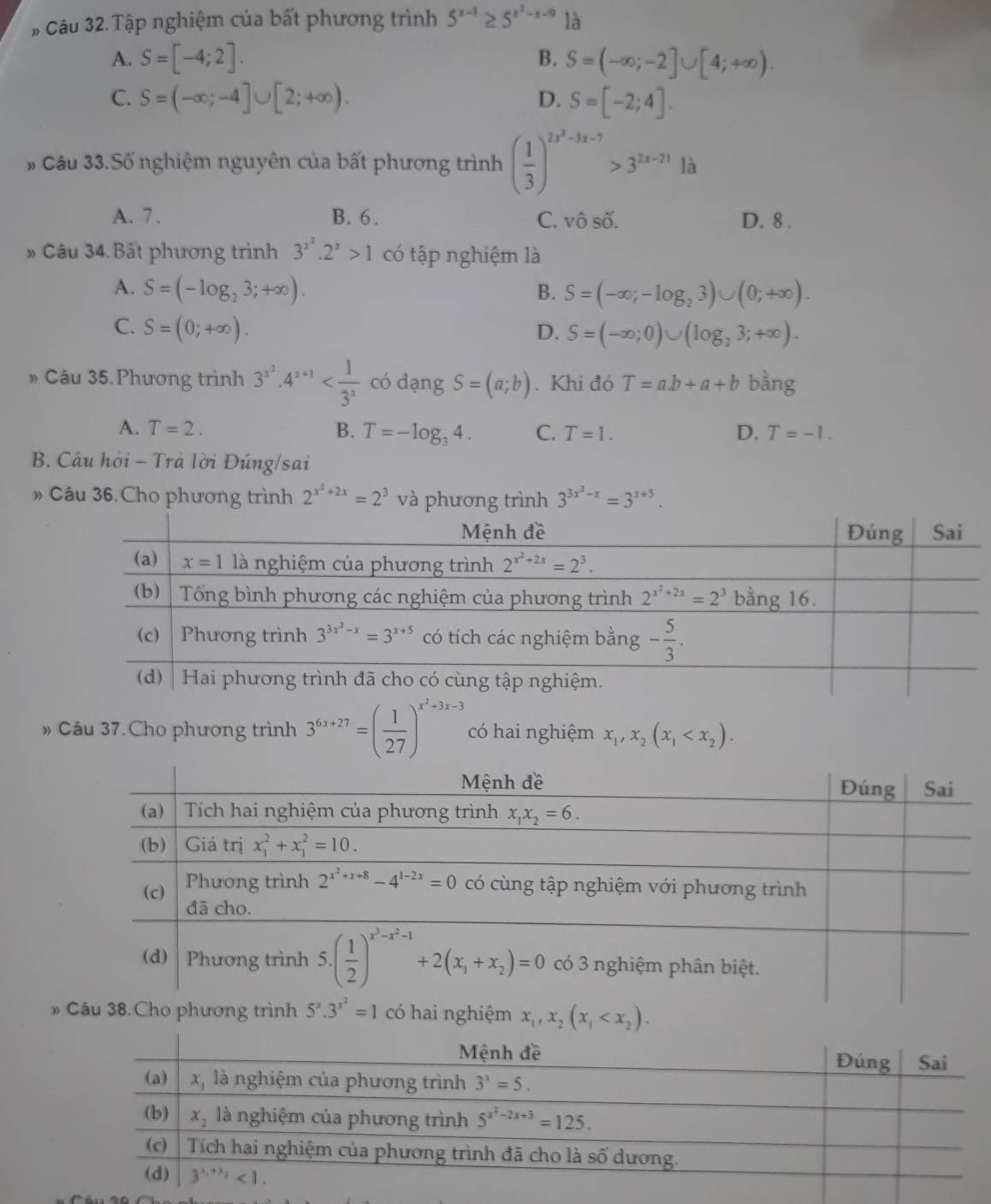 # Câu 32. Tập nghiệm của bất phương trình 5^(x-1)≥ 5^(x^2)-x-9 là
A. S=[-4;2]. B. S=(-∈fty ;-2]∪ [4;+∈fty ).
C. S=(-∈fty ;-4]∪ [2;+∈fty ). D. S=[-2;4].
# Cầu 33.Số nghiệm nguyên của bất phương trình ( 1/3 )^2x^3-3x-7>3^(2x-21)1
A. 7 . B. 6 . C. vô số. D. 8 .
* Câu 34. Bất phương trình 3^(x^2).2^x>1 có tập nghiệm là
A. S=(-log _23;+∈fty ). B. S=(-∈fty ;-log _23)∪ (0;+∈fty ).
C. S=(0;+∈fty ). D. S=(-∈fty ;0)∪ (log _23;+∈fty ).
» Câu 35. Phương trình 3^(3^2)· 4^(3+1) có dạng S=(a;b). Khi đó T=a.b+a+b bàng
A. T=2. B. T=-log _34. C. T=1. D. T=-1.
B. Câu hòi - Trả lời Đúng/sai
» Câu 36.Cho phương trình 2^(x^2)+2x=2^3 và phương trình 3^(3x^2)-x=3^(x+5).
» Câu 37.Cho phương trình 3^(6x+27)=( 1/27 )^x^2+3x-3 có hai nghiệm x_1,x_2(x_1
» x_1,x_2(x_1