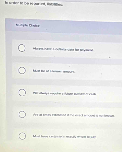 In order to be reported, liabilities:
Multiple Choice
Always have a definite date for payment.
Must be of a known amount.
Will always require a future outflow of cash.
Are at times estimated if the exact amount is not known.
Must have certainty in exactly whom to pay.