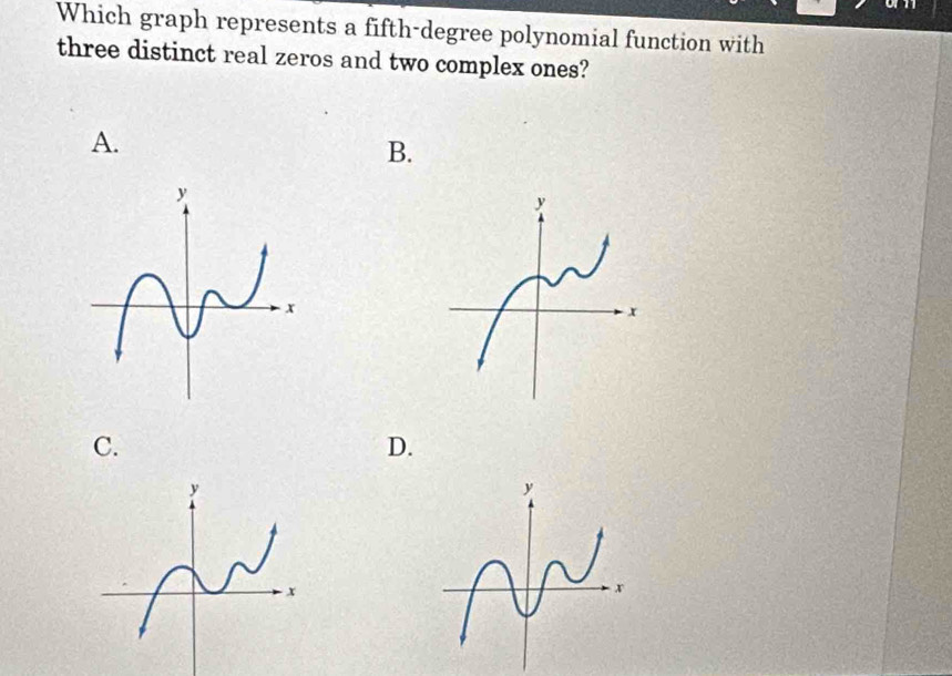 Which graph represents a fifth-degree polynomial function with 
three distinct real zeros and two complex ones? 
A. 
B. 
C. 
D.