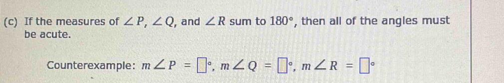 If the measures of ∠ P, ∠ Q , and ∠ R sum to 180° , then all of the angles must 
be acute. 
Counterexample: m∠ P=□°, m∠ Q=□°, m∠ R=□°