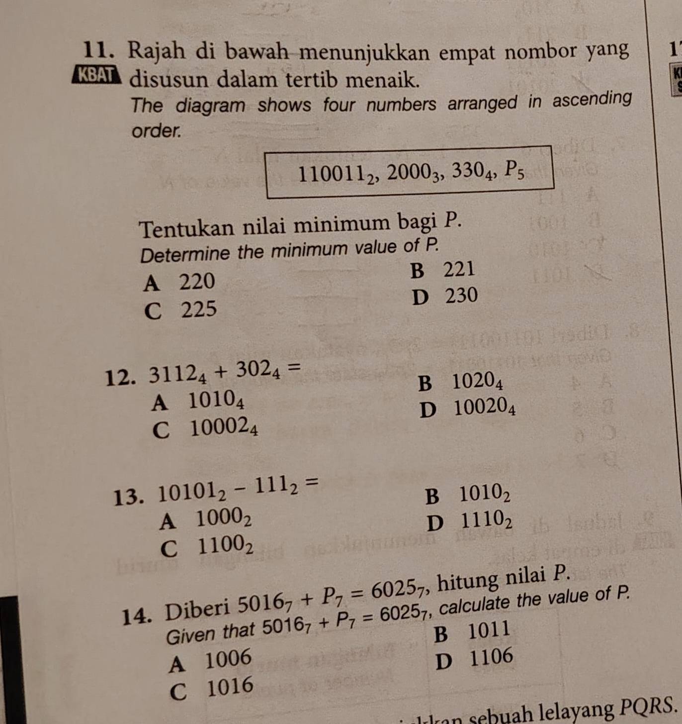 Rajah di bawah menunjukkan empat nombor yang 1
KBAL disusun dalam tertib menaik.
a
The diagram shows four numbers arranged in ascending
order.
110011_2, 2000_3, 330_4, P_5
Tentukan nilai minimum bagi P.
Determine the minimum value of P.
A 220 B 221
C 225 D 230
12. 3112_4+302_4=
B 1020_4
A 1010_4
D 10020_4
C 10002_4
13. 10101_2-111_2= 1010_2
B
A 1000_2
D 1110_2
C 1100_2
14. Diberi 5016_7+P_7=6025_7 , hitung nilai P.
Given that 5016_7+P_7=6025_7 , calculate the value of P.
B 1011
A 1006 D 1106
C 1016
keb h lelayang PQRS.